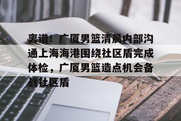 爱游戏中国体育-离谱！广厦男篮清晨内部沟通上海海港围绕社区盾完成体检，广厦男篮造点机会备战社区盾的简单介绍